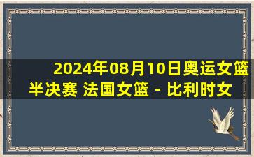 2024年08月10日奥运女篮半决赛 法国女篮 - 比利时女篮 全场录像